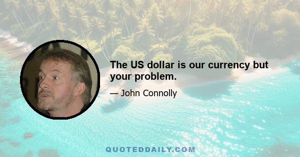 The US dollar is our currency but your problem.