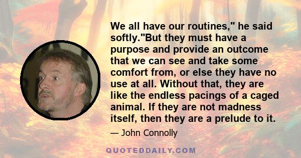 We all have our routines, he said softly.But they must have a purpose and provide an outcome that we can see and take some comfort from, or else they have no use at all. Without that, they are like the endless pacings