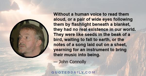 Without a human voice to read them aloud, or a pair of wide eyes following them by flashlight beneath a blanket, they had no real existence in our world. They were like seeds in the beak of a bird, waiting to fall to