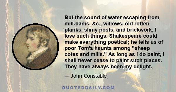 But the sound of water escaping from mill-dams, &c., willows, old rotten planks, slimy posts, and brickwork, I love such things. Shakespeare could make everything poetical; he tells us of poor Tom's haunts among sheep