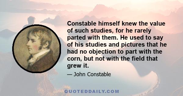 Constable himself knew the value of such studies, for he rarely parted with them. He used to say of his studies and pictures that he had no objection to part with the corn, but not with the field that grew it.