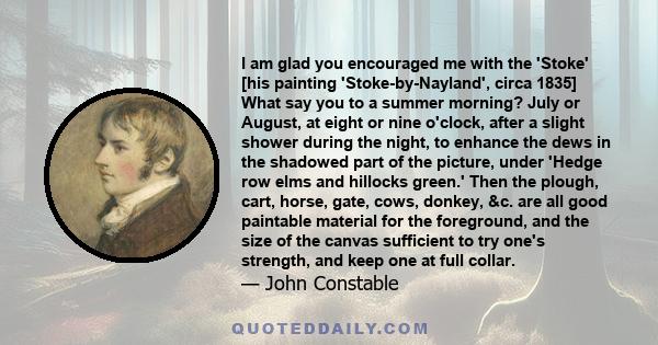 I am glad you encouraged me with the 'Stoke' [his painting 'Stoke-by-Nayland', circa 1835] What say you to a summer morning? July or August, at eight or nine o'clock, after a slight shower during the night, to enhance