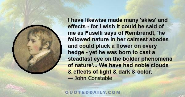 I have likewise made many 'skies' and effects - for I wish it could be said of me as Fuselli says of Rembrandt, 'he followed nature in her calmest abodes and could pluck a flower on every hedge - yet he was born to cast 