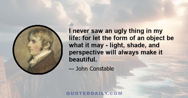 I never saw an ugly thing in my life: for let the form of an object be what it may - light, shade, and perspective will always make it beautiful.