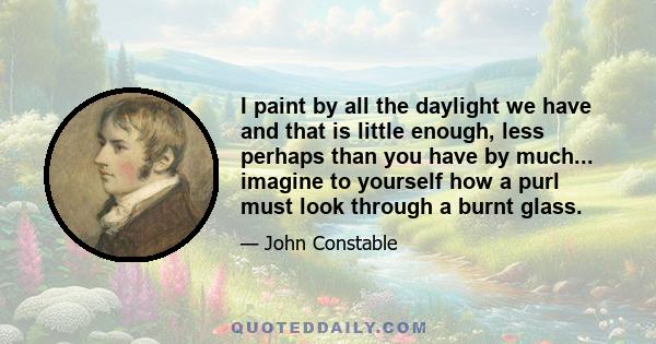 I paint by all the daylight we have and that is little enough, less perhaps than you have by much... imagine to yourself how a purl must look through a burnt glass.