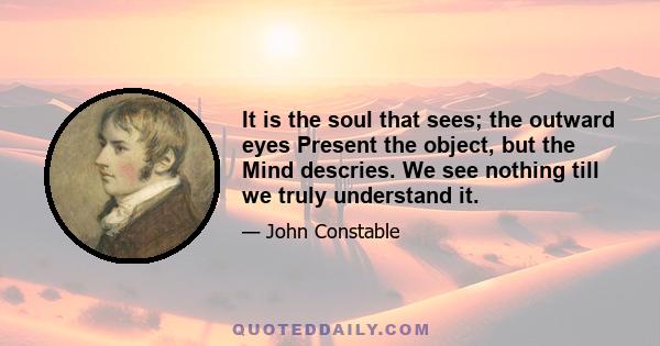 It is the soul that sees; the outward eyes Present the object, but the Mind descries. We see nothing till we truly understand it.