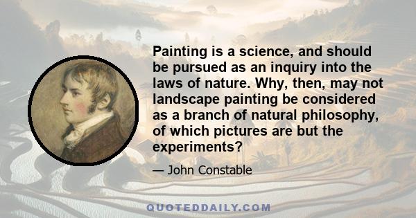 Painting is a science, and should be pursued as an inquiry into the laws of nature. Why, then, may not landscape painting be considered as a branch of natural philosophy, of which pictures are but the experiments?