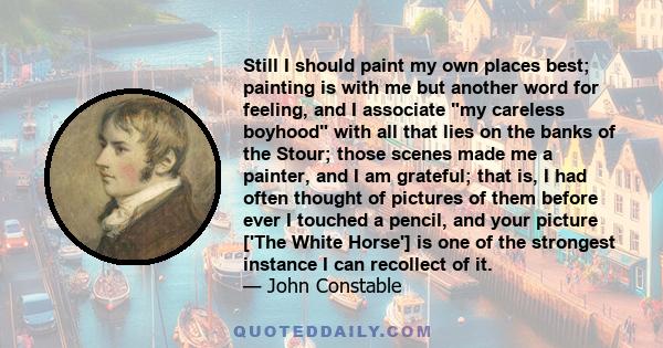 Still I should paint my own places best; painting is with me but another word for feeling, and I associate my careless boyhood with all that lies on the banks of the Stour; those scenes made me a painter, and I am