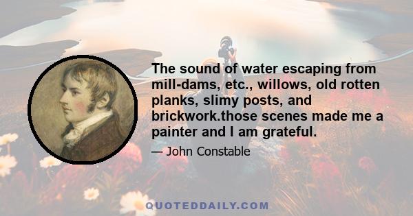 The sound of water escaping from mill-dams, etc., willows, old rotten planks, slimy posts, and brickwork.those scenes made me a painter and I am grateful.