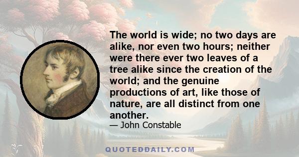 The world is wide; no two days are alike, nor even two hours; neither were there ever two leaves of a tree alike since the creation of the world; and the genuine productions of art, like those of nature, are all