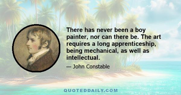 There has never been a boy painter, nor can there be. The art requires a long apprenticeship, being mechanical, as well as intellectual.