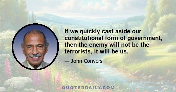 If we quickly cast aside our constitutional form of government, then the enemy will not be the terrorists, it will be us.