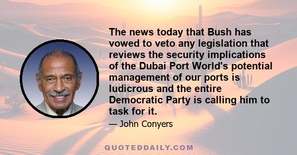 The news today that Bush has vowed to veto any legislation that reviews the security implications of the Dubai Port World's potential management of our ports is ludicrous and the entire Democratic Party is calling him