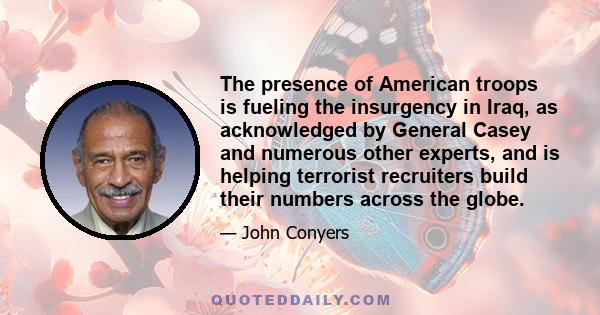 The presence of American troops is fueling the insurgency in Iraq, as acknowledged by General Casey and numerous other experts, and is helping terrorist recruiters build their numbers across the globe.