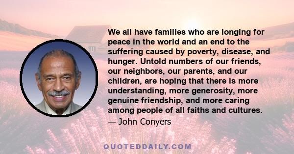 We all have families who are longing for peace in the world and an end to the suffering caused by poverty, disease, and hunger. Untold numbers of our friends, our neighbors, our parents, and our children, are hoping