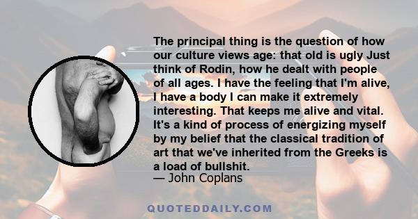 The principal thing is the question of how our culture views age: that old is ugly Just think of Rodin, how he dealt with people of all ages. I have the feeling that I'm alive, I have a body I can make it extremely