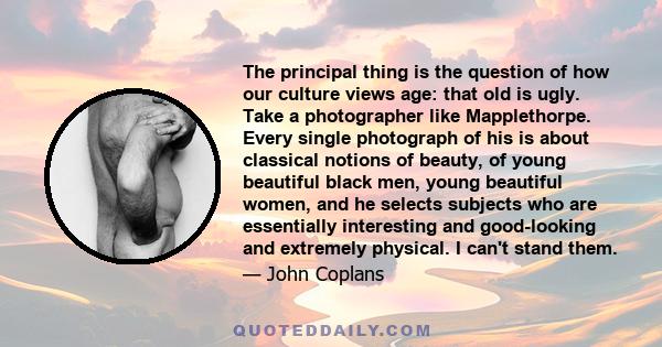 The principal thing is the question of how our culture views age: that old is ugly. Take a photographer like Mapplethorpe. Every single photograph of his is about classical notions of beauty, of young beautiful black