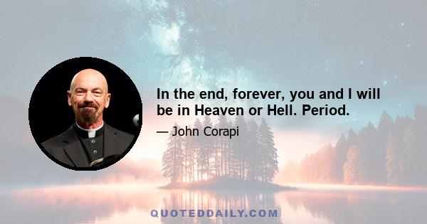 In the end, forever, you and I will be in Heaven or Hell. Period.