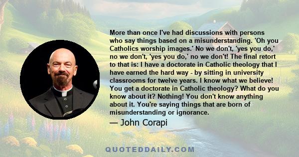 More than once I've had discussions with persons who say things based on a misunderstanding. 'Oh you Catholics worship images.' No we don't, 'yes you do,' no we don't, 'yes you do,' no we don't! The final retort to that 