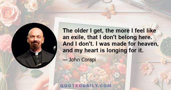 The older I get, the more I feel like an exile, that I don't belong here. And I don't. I was made for heaven, and my heart is longing for it.