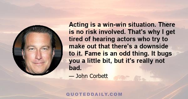 Acting is a win-win situation. There is no risk involved. That's why I get tired of hearing actors who try to make out that there's a downside to it. Fame is an odd thing. It bugs you a little bit, but it's really not