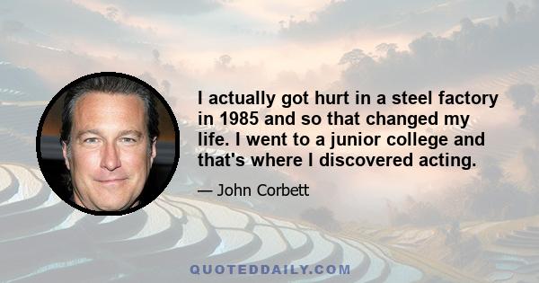 I actually got hurt in a steel factory in 1985 and so that changed my life. I went to a junior college and that's where I discovered acting.