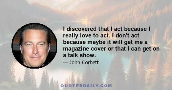 I discovered that I act because I really love to act. I don't act because maybe it will get me a magazine cover or that I can get on a talk show.