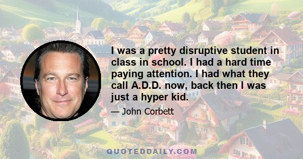 I was a pretty disruptive student in class in school. I had a hard time paying attention. I had what they call A.D.D. now, back then I was just a hyper kid.