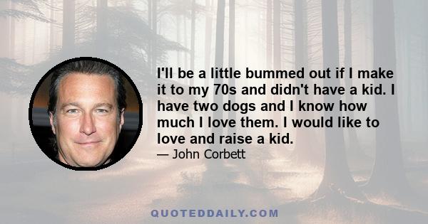 I'll be a little bummed out if I make it to my 70s and didn't have a kid. I have two dogs and I know how much I love them. I would like to love and raise a kid.