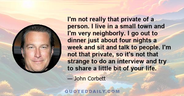 I'm not really that private of a person. I live in a small town and I'm very neighborly. I go out to dinner just about four nights a week and sit and talk to people. I'm not that private, so it's not that strange to do