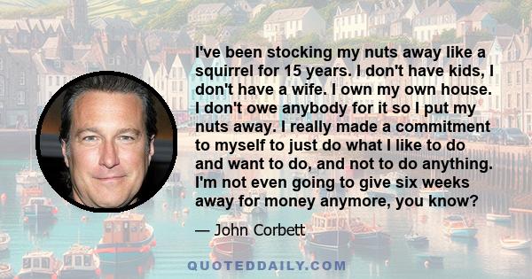 I've been stocking my nuts away like a squirrel for 15 years. I don't have kids, I don't have a wife. I own my own house. I don't owe anybody for it so I put my nuts away. I really made a commitment to myself to just do 