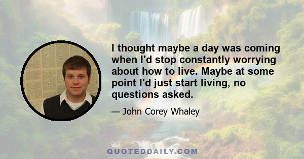 I thought maybe a day was coming when I'd stop constantly worrying about how to live. Maybe at some point I'd just start living, no questions asked.