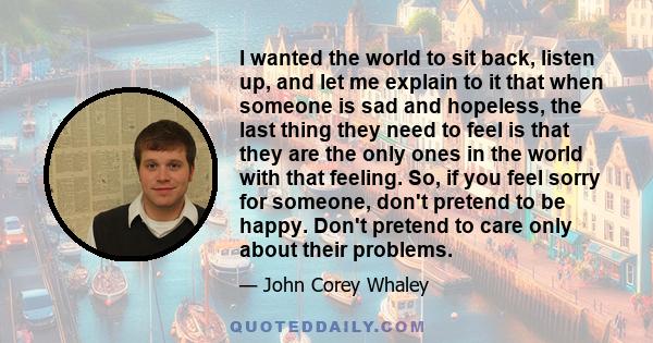 I wanted the world to sit back, listen up, and let me explain to it that when someone is sad and hopeless, the last thing they need to feel is that they are the only ones in the world with that feeling. So, if you feel