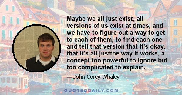 Maybe we all just exist, all versions of us exist at times, and we have to figure out a way to get to each of them, to find each one and tell that version that it's okay, that it's all justthe way it works, a concept