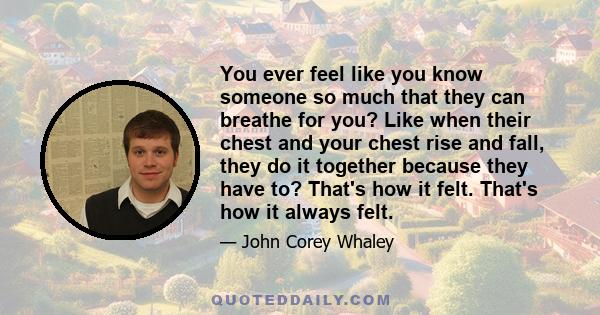 You ever feel like you know someone so much that they can breathe for you? Like when their chest and your chest rise and fall, they do it together because they have to? That's how it felt. That's how it always felt.