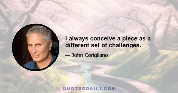 I always conceive a piece as a different set of challenges.