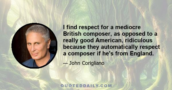 I find respect for a mediocre British composer, as opposed to a really good American, ridiculous because they automatically respect a composer if he's from England.