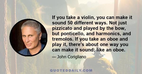 If you take a violin, you can make it sound 50 different ways. Not just pizzicato and played by the bow, but ponticello, and harmonics, and tremolos. If you take an oboe and play it, there's about one way you can make