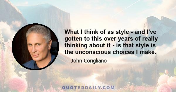 What I think of as style - and I've gotten to this over years of really thinking about it - is that style is the unconscious choices I make.