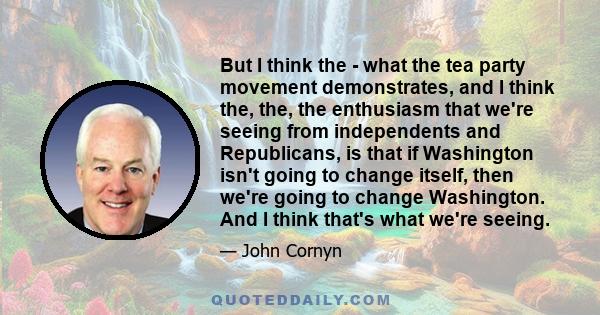 But I think the - what the tea party movement demonstrates, and I think the, the, the enthusiasm that we're seeing from independents and Republicans, is that if Washington isn't going to change itself, then we're going