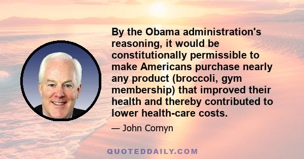 By the Obama administration's reasoning, it would be constitutionally permissible to make Americans purchase nearly any product (broccoli, gym membership) that improved their health and thereby contributed to lower