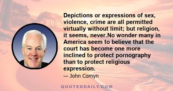 Depictions or expressions of sex, violence, crime are all permitted virtually without limit; but religion, it seems, never.No wonder many in America seem to believe that the court has become one more inclined to protect 