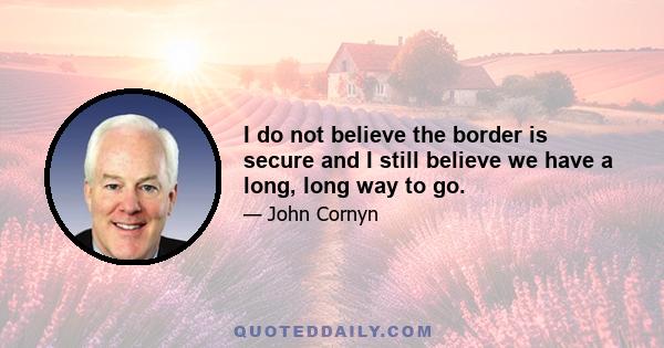 I do not believe the border is secure and I still believe we have a long, long way to go.