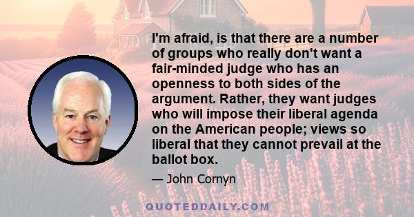 I'm afraid, is that there are a number of groups who really don't want a fair-minded judge who has an openness to both sides of the argument. Rather, they want judges who will impose their liberal agenda on the American 