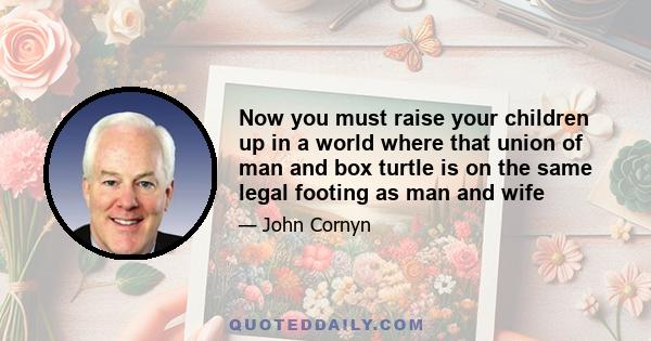 Now you must raise your children up in a world where that union of man and box turtle is on the same legal footing as man and wife