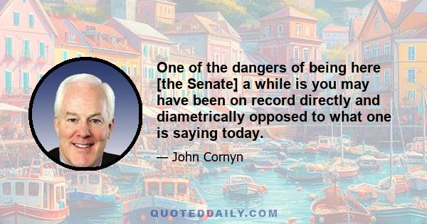 One of the dangers of being here [the Senate] a while is you may have been on record directly and diametrically opposed to what one is saying today.