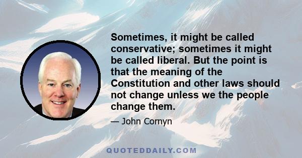 Sometimes, it might be called conservative; sometimes it might be called liberal. But the point is that the meaning of the Constitution and other laws should not change unless we the people change them.