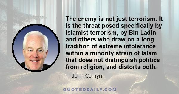 The enemy is not just terrorism. It is the threat posed specifically by Islamist terrorism, by Bin Ladin and others who draw on a long tradition of extreme intolerance within a minority strain of Islam that does not