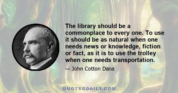 The library should be a commonplace to every one. To use it should be as natural when one needs news or knowledge, fiction or fact, as it is to use the trolley when one needs transportation.