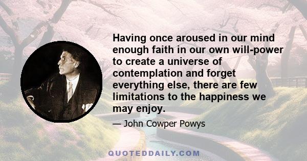 Having once aroused in our mind enough faith in our own will-power to create a universe of contemplation and forget everything else, there are few limitations to the happiness we may enjoy.